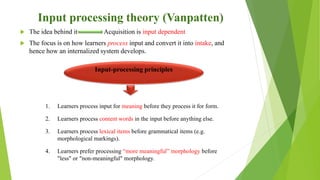 Input processing theory (Vanpatten)
 The idea behind it Acquisition is input dependent
 The focus is on how learners process input and convert it into intake, and
hence how an internalized system develops.
Input-processing principles
1. Learners process input for meaning before they process it for form.
2. Learners process content words in the input before anything else.
3. Learners process lexical items before grammatical items (e.g.
morphological markings).
4. Learners prefer processing “more meaningful” morphology before
"less" or "non-meaningful" morphology.
 