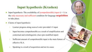 Input hypothesis (Krashen)
 Input hypothesis: The availability of (comprehensible) input (i + 1) is
the only necessary and sufficient condition for language acquisition
to take place.
 Claims of input hypothesis:
1. Learner progress along natural order provided i+I input
2. Input becomes comprehensible as a result of simplification and
contextual and extralinguistic clues (pre-modified input)
3. Sufficient amount of comprehensible input is the main feature of
effective SLA.
4. Speaking is a result of acquisition and not its cause
 