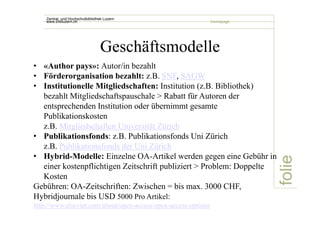 folie 
Zentral- und Hochschulbibliothek Luzern 
www.zhbluzern.ch homepage 
Geschäftsmodelle 
• «Author pays»: Autor/in bezahlt 
• Förderorganisation bezahlt: z.B. SNF, SAGW 
• Institutionelle Mitgliedschaften: Institution (z.B. Bibliothek) 
bezahlt Mitgliedschaftspauschale > Rabatt für Autoren der 
entsprechenden Institution oder übernimmt gesamte 
Publikationskosten 
z.B. Mitgliedschaften Universität Zürich 
• Publikationsfonds: z.B. Publikationsfonds Uni Zürich 
z.B. Publikationsfonds der Uni Zürich 
• Hybrid-Modelle: Einzelne OA-Artikel werden gegen eine Gebühr in 
einer kostenpflichtigen Zeitschrift publiziert > Problem: Doppelte 
Kosten 
Gebühren: OA-Zeitschriften: Zwischen = bis max. 3000 CHF, 
Hybridjournale bis USD 5000 Pro Artikel: 
http://www.elsevier.com/about/open-access/open-access-options 
 