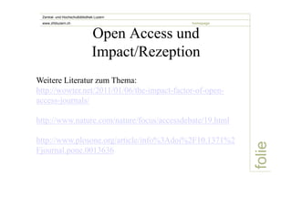 folie 
Zentral- und Hochschulbibliothek Luzern 
www.zhbluzern.ch homepage Open Access und 
Impact/Rezeption 
Weitere Literatur zum Thema: 
http://wowter.net/2011/01/06/the-impact-factor-of-open-access- 
journals/ 
http://www.nature.com/nature/focus/accessdebate/19.html 
http://www.plosone.org/article/info%3Adoi%2F10.1371%2 
Fjournal.pone.0013636 
 