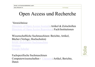 folie 
Zentral- und Hochschulbibliothek Luzern 
www.zhbluzern.ch homepage 
Open Access und Recherche 
Verzeichnisse 
Directory of Open Access Journals: Artikel & Zeitschriften 
Directory of Open Access Repository: Fach/Institutionen 
Wissenschaftliche Suchmaschinen: Berichte, Artikel, 
Bücher (Verlage, Hochschulen) 
BASE Bielefelder Suchmaschine 
OAIster 
Google Scholar 
Fachspezifische Suchmaschinen 
Computerwissenschaften - Citesserx: Artikel, Berichte, 
Daten 
 