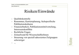 folie 
Zentral- und Hochschulbibliothek Luzern 
www.zhbluzern.ch homepage 
Risiken/Einwände 
- Qualitätskontrolle 
- Renommee, Karriereplanung, fachspezifische 
Publikationskulturen 
- Finanzierbarkeit, Publikationsmittelverteilung, 
Interessenskonflikte 
- Rechtliche Fragen 
- Zeitaufwand für WissenschaftlerInnen 
- Steuerung von speziell adressierten Zielgruppen 
schwieriger 
- ... 
 