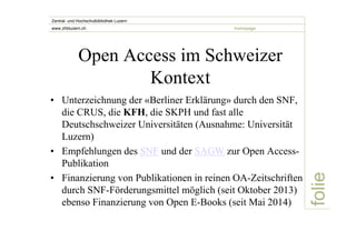 folie 
Zentral- und Hochschulbibliothek Luzern 
www.zhbluzern.ch homepage 
Open Access im Schweizer 
Kontext 
• Unterzeichnung der «Berliner Erklärung» durch den SNF, 
die CRUS, die KFH, die SKPH und fast alle 
Deutschschweizer Universitäten (Ausnahme: Universität 
Luzern) 
• Empfehlungen des SNF und der SAGW zur Open Access- 
Publikation 
• Finanzierung von Publikationen in reinen OA-Zeitschriften 
durch SNF-Förderungsmittel möglich (seit Oktober 2013) 
ebenso Finanzierung von Open E-Books (seit Mai 2014) 
 