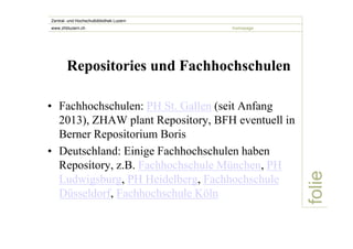 folie 
Zentral- und Hochschulbibliothek Luzern 
www.zhbluzern.ch homepage 
Repositories und Fachhochschulen 
• Fachhochschulen: PH St. Gallen (seit Anfang 
2013), ZHAW plant Repository, BFH eventuell in 
Berner Repositorium Boris 
• Deutschland: Einige Fachhochschulen haben 
Repository, z.B. Fachhochschule München, PH 
Ludwigsburg, PH Heidelberg, Fachhochschule 
Düsseldorf, Fachhochschule Köln 
 