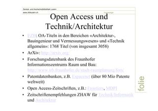 folie 
Zentral- und Hochschulbibliothek Luzern 
www.zhbluzern.ch homepage Open Access und 
Technik/Architektur 
• EZB: OA-Titeln in den Bereichen «Architektur-, 
Bauingenieur und Vermessungswesen» und «Technik 
allgemein»: 1768 Titel (von insgesamt 3058) 
• ArXiv: http://arxiv.org/ 
• Forschungsdatenbank des Fraunhofer 
Informationszentrums Raum und Bau: 
http://www.irb.fraunhofer.de/stadt-raumplanung/fors/ 
• Patentdatenbanken, z.B. Espacenet (über 80 Mio Patente 
weltweit) 
• Open Access-Zeitschriften, z.B.: Frontiers, MDPI 
• Zeitschriftenempfehlungen ZHAW für Technik/Informatik 
und Architektur 
 