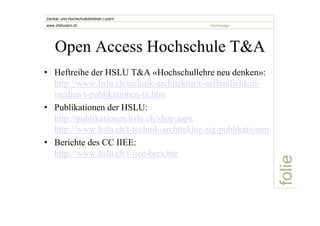 folie 
Zentral- und Hochschulbibliothek Luzern 
www.zhbluzern.ch homepage 
Open Access Hochschule T&A 
• Heftreihe der HSLU T&A «Hochschullehre neu denken»: 
http://www.hslu.ch/technik-architektur/t-oeffentlichkeit-medien/ 
t-publikationen-ta.htm 
• Publikationen der HSLU: 
http://publikationen.hslu.ch/shop.aspx 
http://www.hslu.ch/t-technik-architektur-zig-publikationen 
• Berichte des CC IIEE: 
http://www.hslu.ch/t-iiee-berichte 
 