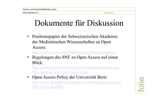 folie 
Zentral- und Hochschulbibliothek Luzern 
www.zhbluzern.ch homepage 
Dokumente für Diskussion 
• Positionspapier der Schweizerischen Akademie 
der Medizinischen Wissenschaften zu Open 
Access: 
http://www.samw.ch/de/Publikationen/Positionspapiere 
• Regelungen des SNF zu Open Access auf einen 
Blick: 
http://www.snf.ch/SiteCollectionDocuments/Dossiers/dos_ 
OA_regelung_auf_einen_blick_d.pdf 
• Open Access Policy der Universität Bern: 
http://www.ub.unibe.ch/openaccess/content/open_access_p 
olicy/index_ger.html 
 