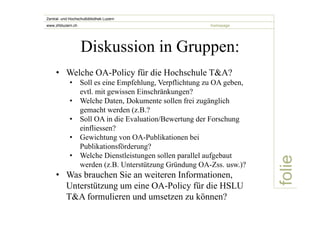 folie 
Zentral- und Hochschulbibliothek Luzern 
www.zhbluzern.ch homepage 
Diskussion in Gruppen: 
• Welche OA-Policy für die Hochschule T&A? 
• Soll es eine Empfehlung, Verpflichtung zu OA geben, 
evtl. mit gewissen Einschränkungen? 
• Welche Daten, Dokumente sollen frei zugänglich 
gemacht werden (z.B.? 
• Soll OA in die Evaluation/Bewertung der Forschung 
einfliessen? 
• Gewichtung von OA-Publikationen bei 
Publikationsförderung? 
• Welche Dienstleistungen sollen parallel aufgebaut 
werden (z.B. Unterstützung Gründung OA-Zss. usw.)? 
• Was brauchen Sie an weiteren Informationen, 
Unterstützung um eine OA-Policy für die HSLU 
T&A formulieren und umsetzen zu können? 
 