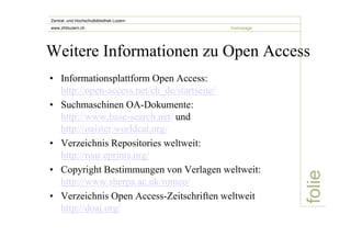 Zentral- und Hochschulbibliothek Luzern 
www.zhbluzern.ch homepage 
Weitere Informationen zu Open Access 
• Informationsplattform Open Access: 
folie 
http://open-access.net/ch_de/startseite/ 
• Suchmaschinen OA-Dokumente: 
http://www.base-search.net/ und 
http://oaister.worldcat.org/ 
• Verzeichnis Repositories weltweit: 
http://roar.eprints.org/ 
• Copyright Bestimmungen von Verlagen weltweit: 
http://www.sherpa.ac.uk/romeo/ 
• Verzeichnis Open Access-Zeitschriften weltweit 
http://doaj.org/ 
 