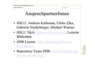 folie 
Zentral- und Hochschulbibliothek Luzern 
www.zhbluzern.ch homepage 
AnsprechpartnerInnen 
• HSLU: Andreas Kallmann, Ulrike Zika, 
Gabriela Niederberger, Michael Wanner 
• HSLU T&A: Simone Ehrenbolger, Leiterin 
Bibliothek 
• ZHB Luzern: Silke Bellanger, Simone 
Rosenkranz 
• Repository-Team ZHB: Hans Schürmann, 
Simone Rosenkranz 
