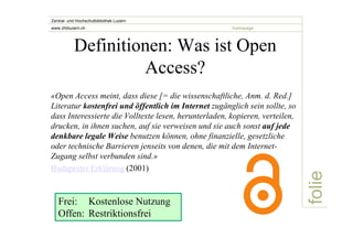 folie 
Zentral- und Hochschulbibliothek Luzern 
www.zhbluzern.ch homepage 
Definitionen: Was ist Open 
Access? 
«Open Access meint, dass diese [= die wissenschaftliche, Anm. d. Red.] 
Literatur kostenfrei und öffentlich im Internet zugänglich sein sollte, so 
dass Interessierte die Volltexte lesen, herunterladen, kopieren, verteilen, 
drucken, in ihnen suchen, auf sie verweisen und sie auch sonst auf jede 
denkbare legale Weise benutzen können, ohne finanzielle, gesetzliche 
oder technische Barrieren jenseits von denen, die mit dem Internet- 
Zugang selbst verbunden sind.» 
Budapester Erklärung (2001) 
Frei: Kostenlose Nutzung 
Offen: Restriktionsfrei 
 