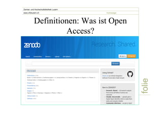 folie 
Zentral- und Hochschulbibliothek Luzern 
www.zhbluzern.ch homepage 
Definitionen: Was ist Open 
Access? 
„Open Access-Veröffentlichungen umfassen originäre 
wissenschaftliche Forschungsergebnisse ebenso wie 
Ursprungsdaten, Metadaten, Quellenmaterial, digitale 
Darstellungen von Bild- und Graphik-Material und 
wissenschaftliches Material in multimedialer Form.“ 
Berliner Erklärung 2003 
Alle Arten von Daten! 
Beispiel: Zenodo 
 