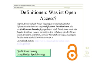 folie 
Zentral- und Hochschulbibliothek Luzern 
www.zhbluzern.ch homepage 
Definitionen: Was ist Open 
Access? 
«Open Access schafft freien Zugang zu wissenschaftlicher 
Information im Internet auf qualifizierten Publikationen, die 
verlässlich und dauerhaft gespeichert sind. Publizieren nach den 
Regeln des Open Access garantiert den Urhebern die Rechte an 
ihrem geistigen Eigentum, kürzere Publikationswege, niedrigere 
Produktions- und Distributionskosten.» 
Universität Zürich: http://www.oai.uzh.ch/de/ueber-open-access/ 
prinzip 
Qualitätssicherung 
Langfristige Speicherung 
 