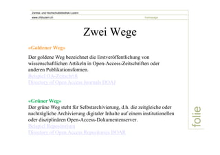 folie 
Zentral- und Hochschulbibliothek Luzern 
www.zhbluzern.ch homepage 
Zwei Wege 
«Goldener Weg» 
Der goldene Weg bezeichnet die Erstveröffentlichung von 
wissenschaftlichen Artikeln in Open-Access-Zeitschriften oder 
anderen Publikationsformen. 
Beispiel OA-Zeitschrift 
Directory of Open Access Journals DOAJ 
«Grüner Weg» 
Der grüne Weg steht für Selbstarchivierung, d.h. die zeitgleiche oder 
nachträgliche Archivierung digitaler Inhalte auf einem institutionellen 
oder disziplinären Open-Access-Dokumentenserver. 
Beispiel Repositorium 
Directory of Open Access Repositories DOAR 
 