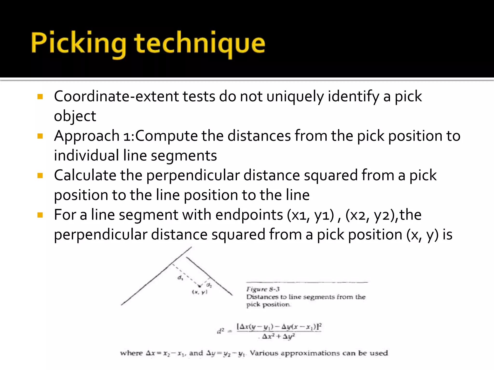 Coordinate-extent tests do not uniquely identify a pick
object
 Approach 1:Compute the distances from the pick position to
individual line segments
 Calculate the perpendicular distance squared from a pick
position to the line position to the line
 For a line segment with endpoints (x1, y1) , (x2, y2),the
perpendicular distance squared from a pick position (x, y) is
 