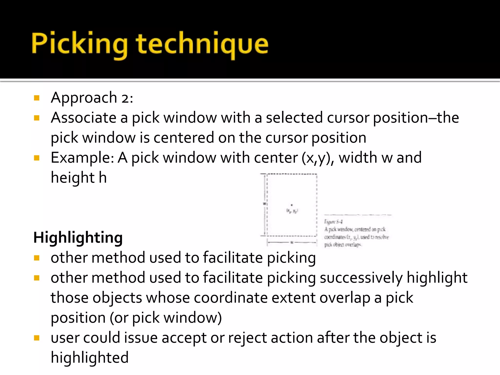  Approach 2:
 Associate a pick window with a selected cursor position–the
pick window is centered on the cursor position
 Example: A pick window with center (x,y), width w and
height h
Highlighting
 other method used to facilitate picking
 other method used to facilitate picking successively highlight
those objects whose coordinate extent overlap a pick
position (or pick window)
 user could issue accept or reject action after the object is
highlighted
 