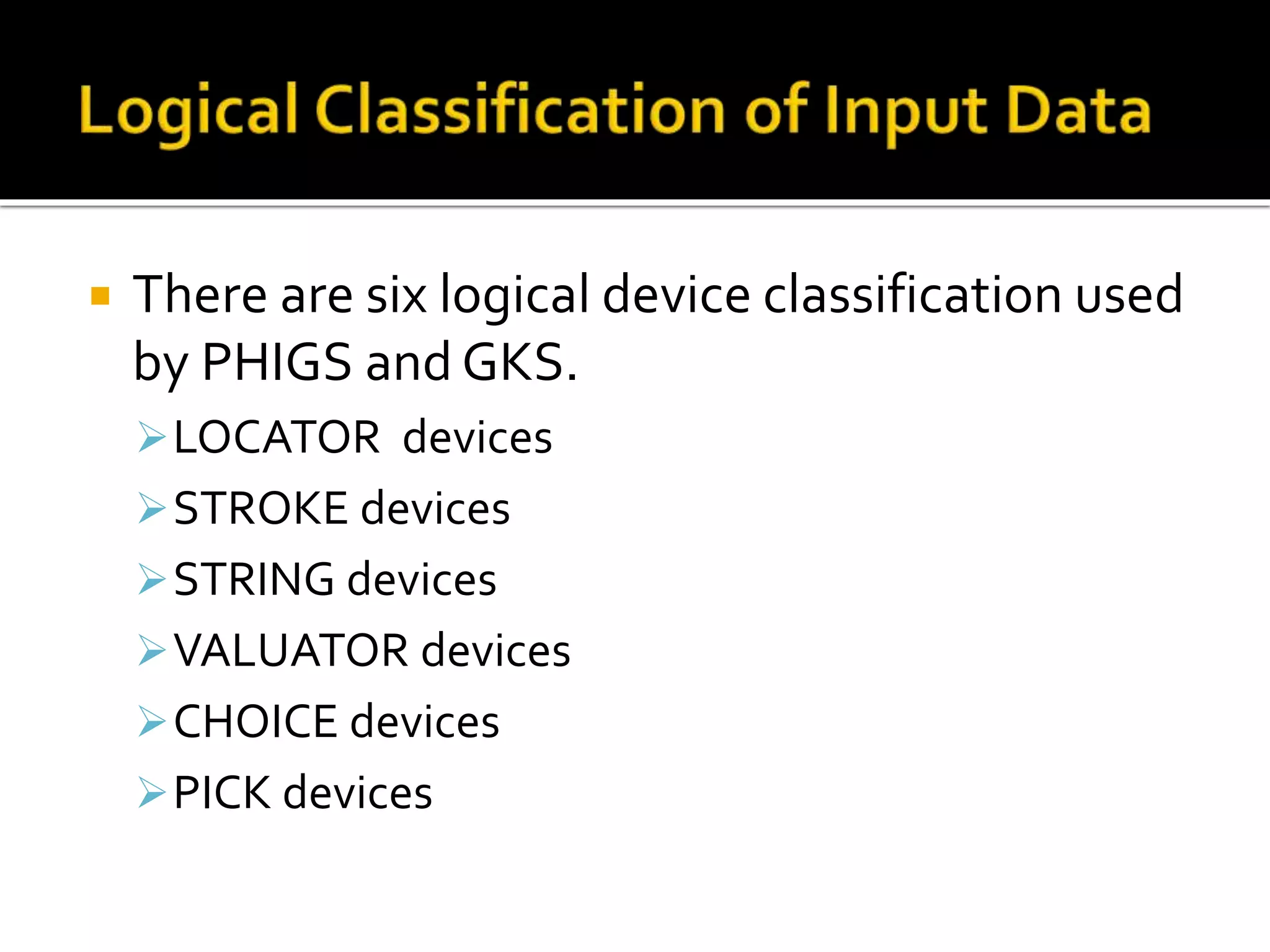  There are six logical device classification used
by PHIGS and GKS.
LOCATOR devices
STROKE devices
STRING devices
VALUATOR devices
CHOICE devices
PICK devices
 