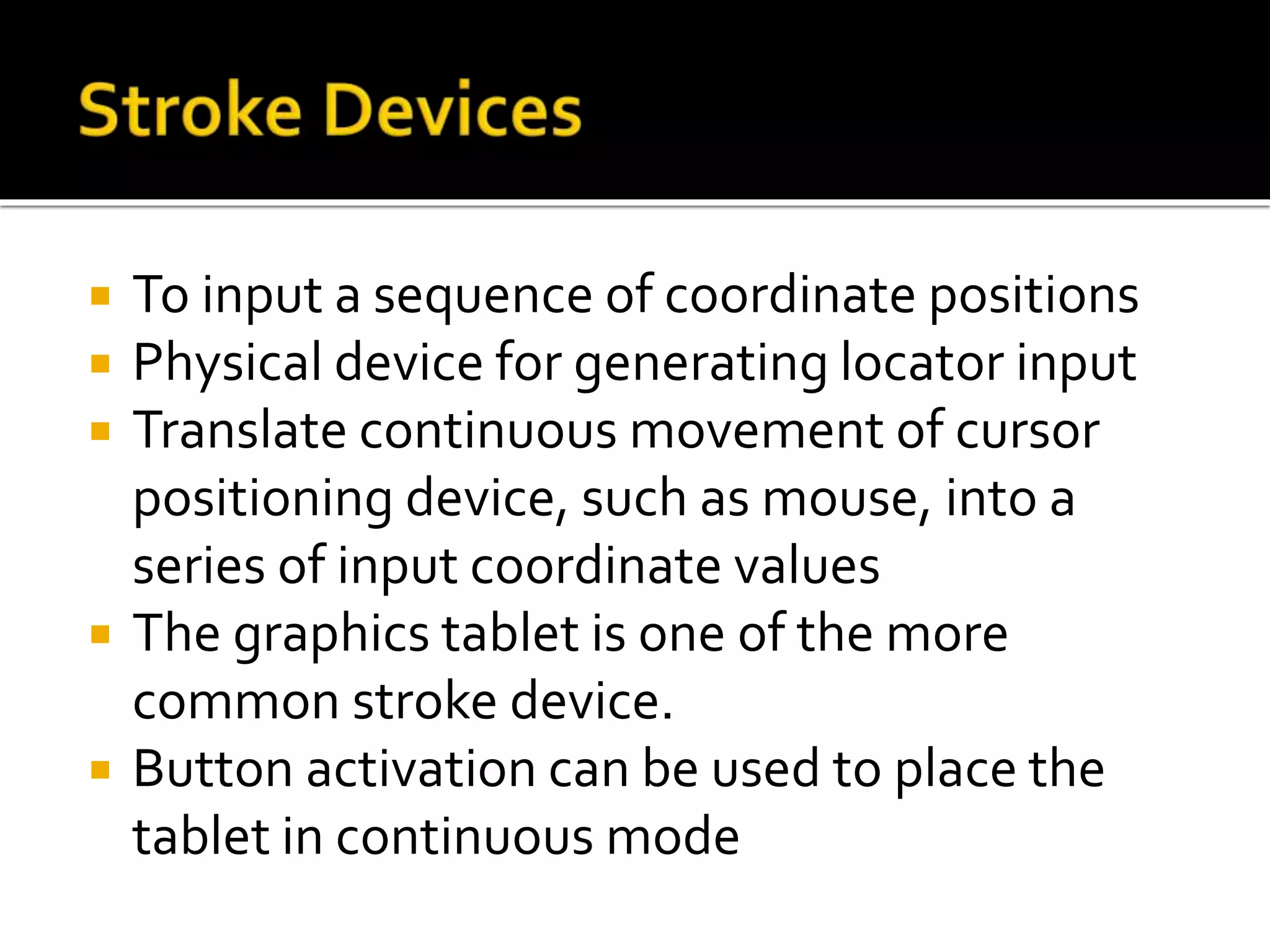  To input a sequence of coordinate positions
 Physical device for generating locator input
 Translate continuous movement of cursor
positioning device, such as mouse, into a
series of input coordinate values
 The graphics tablet is one of the more
common stroke device.
 Button activation can be used to place the
tablet in continuous mode
 