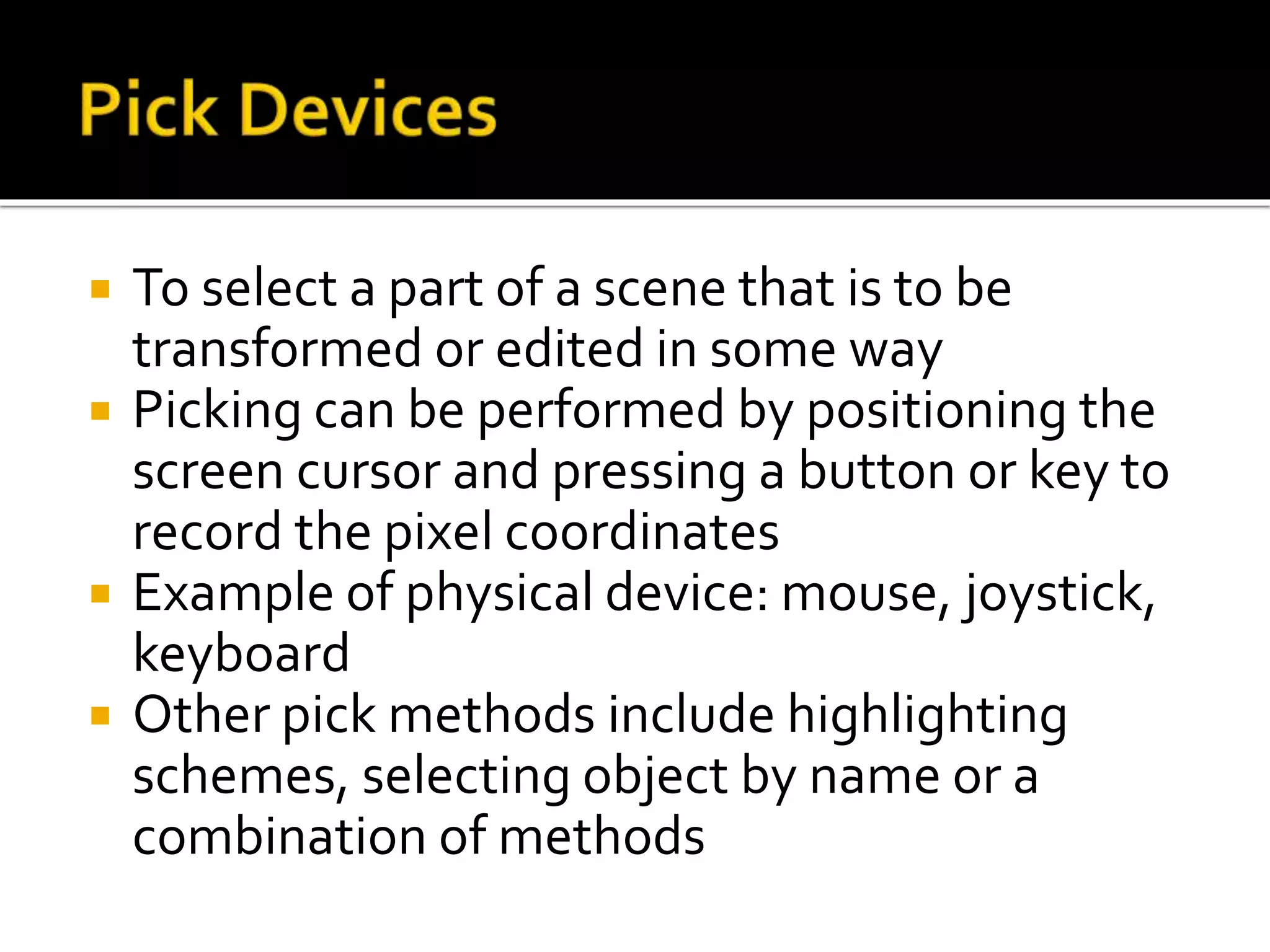  To select a part of a scene that is to be
transformed or edited in some way
 Picking can be performed by positioning the
screen cursor and pressing a button or key to
record the pixel coordinates
 Example of physical device: mouse, joystick,
keyboard
 Other pick methods include highlighting
schemes, selecting object by name or a
combination of methods
 