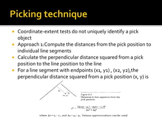  Coordinate-extent tests do not uniquely identify a pick
object
 Approach 1:Compute the distances from the pick position to
individual line segments
 Calculate the perpendicular distance squared from a pick
position to the line position to the line
 For a line segment with endpoints (x1, y1) , (x2, y2),the
perpendicular distance squared from a pick position (x, y) is
 