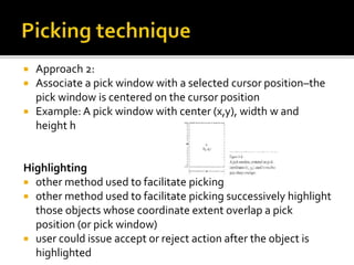  Approach 2:
 Associate a pick window with a selected cursor position–the
pick window is centered on the cursor position
 Example: A pick window with center (x,y), width w and
height h
Highlighting
 other method used to facilitate picking
 other method used to facilitate picking successively highlight
those objects whose coordinate extent overlap a pick
position (or pick window)
 user could issue accept or reject action after the object is
highlighted
 