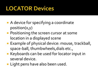  A device for specifying a coordinate
position(x,y)
 Positioning the screen cursor at some
location in a displayed scene
 Example of physical device: mouse, trackball,
space-ball, thumbwheels,dials etc.,
 Keyboards can be used for locator input in
several device.
 Light pens have also been used.
 