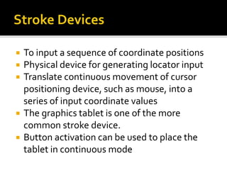  To input a sequence of coordinate positions
 Physical device for generating locator input
 Translate continuous movement of cursor
positioning device, such as mouse, into a
series of input coordinate values
 The graphics tablet is one of the more
common stroke device.
 Button activation can be used to place the
tablet in continuous mode
 