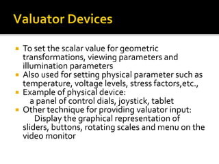 To set the scalar value for geometric
transformations, viewing parameters and
illumination parameters
 Also used for setting physical parameter such as
temperature, voltage levels, stress factors,etc.,
 Example of physical device:
a panel of control dials, joystick, tablet
 Other technique for providing valuator input:
Display the graphical representation of
sliders, buttons, rotating scales and menu on the
video monitor
 