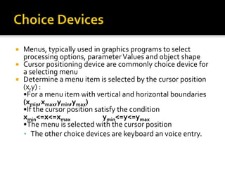  Menus, typically used in graphics programs to select
processing options, parameterValues and object shape
 Cursor positioning device are commonly choice device for
a selecting menu
 Determine a menu item is selected by the cursor position
(x,y) :
•For a menu item with vertical and horizontal boundaries
(xmin,xmax,ymin,ymax)
•If the cursor position satisfy the condition
xmin<=x<=xmax ymin<=y<=ymax
•The menu is selected with the cursor position
• The other choice devices are keyboard an voice entry.
 