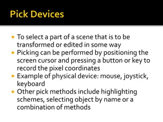  To select a part of a scene that is to be
transformed or edited in some way
 Picking can be performed by positioning the
screen cursor and pressing a button or key to
record the pixel coordinates
 Example of physical device: mouse, joystick,
keyboard
 Other pick methods include highlighting
schemes, selecting object by name or a
combination of methods
 