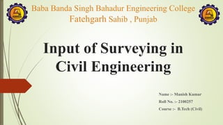 Input of Surveying in
Civil Engineering
Name :- Manish Kumar
Roll No. :- 2100257
Course :- B.Tech (Civil)
Baba Banda Singh Bahadur Engineering College
Fatehgarh Sahib , Punjab
 