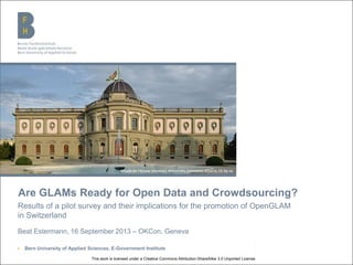 Berner Fachhochschule | Haute école spécialisée bernoise | Bern University of Applied Sciences
Are GLAMs Ready for Open Data and Crowdsourcing?
Results of a pilot survey and their implications for the promotion of OpenGLAM
in Switzerland
Beat Estermann, 16 September 2013 – OKCon, Geneva
▶ Bern University of Applied Sciences, E-Government Institute
Musée de l'Ariana (Genève), Wikimedia Commons, Gfuerst, CC-by-sa
This work is licensed under a Creative Commons Attribution-ShareAlike 3.0 Unported License.
 