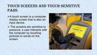 Touch Screens and Touch-Sensitive
Pads
A touch screen is a computer
display screen that is also an
input device.
 The screens are sensitive to
pressure; a user interacts with
the computer by touching
pictures or words on the
screen.
 
