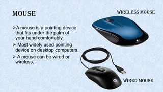 Mouse
A mouse is a pointing device
that fits under the palm of
your hand comfortably.
 Most widely used pointing
device on desktop computers.
 A mouse can be wired or
wireless.
WIRED MOUSE
WIRELESS MOUSE
 