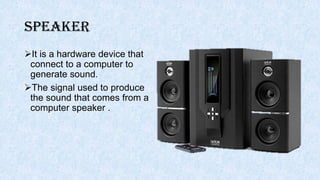 Speaker
It is a hardware device that
connect to a computer to
generate sound.
The signal used to produce
the sound that comes from a
computer speaker .
 