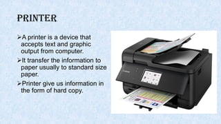 Printer
A printer is a device that
accepts text and graphic
output from computer.
It transfer the information to
paper usually to standard size
paper.
Printer give us information in
the form of hard copy.
 