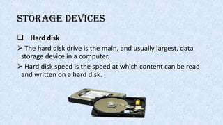 Storage devices
 Hard disk
 The hard disk drive is the main, and usually largest, data
storage device in a computer.
 Hard disk speed is the speed at which content can be read
and written on a hard disk.
 