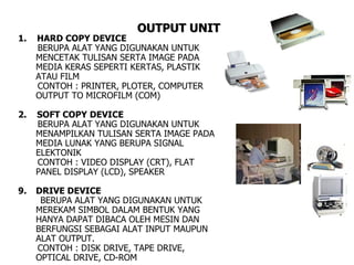 OUTPUT UNIT
1.   HARD COPY DEVICE
     BERUPA ALAT YANG DIGUNAKAN UNTUK
     MENCETAK TULISAN SERTA IMAGE PADA
     MEDIA KERAS SEPERTI KERTAS, PLASTIK
     ATAU FILM
     CONTOH : PRINTER, PLOTER, COMPUTER
     OUTPUT TO MICROFILM (COM)

2.   SOFT COPY DEVICE
     BERUPA ALAT YANG DIGUNAKAN UNTUK
     MENAMPILKAN TULISAN SERTA IMAGE PADA
     MEDIA LUNAK YANG BERUPA SIGNAL
     ELEKTONIK
     CONTOH : VIDEO DISPLAY (CRT), FLAT
     PANEL DISPLAY (LCD), SPEAKER

9.   DRIVE DEVICE
      BERUPA ALAT YANG DIGUNAKAN UNTUK
     MEREKAM SIMBOL DALAM BENTUK YANG
     HANYA DAPAT DIBACA OLEH MESIN DAN
     BERFUNGSI SEBAGAI ALAT INPUT MAUPUN
     ALAT OUTPUT.
     CONTOH : DISK DRIVE, TAPE DRIVE,
     OPTICAL DRIVE, CD-ROM
 