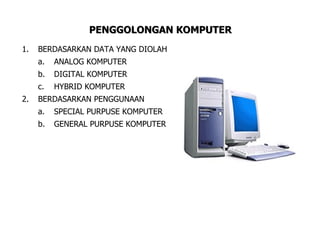 PENGGOLONGAN KOMPUTER
1.   BERDASARKAN DATA YANG DIOLAH
     a.   ANALOG KOMPUTER
     b.   DIGITAL KOMPUTER
     c.   HYBRID KOMPUTER
2.   BERDASARKAN PENGGUNAAN
     a.   SPECIAL PURPUSE KOMPUTER
     b.   GENERAL PURPUSE KOMPUTER
 