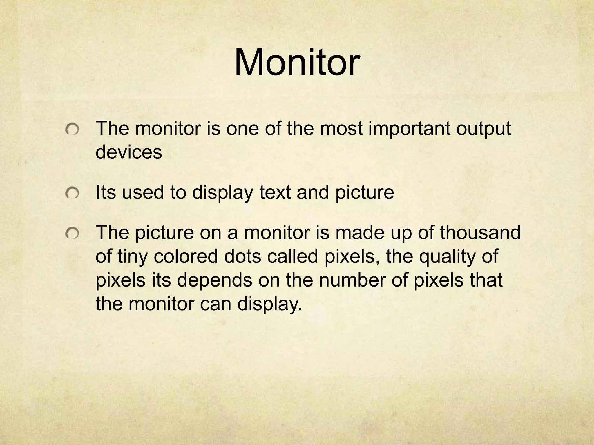 Monitor
The monitor is one of the most important output
devices

Its used to display text and picture

The picture on a monitor is made up of thousand
of tiny colored dots called pixels, the quality of
pixels its depends on the number of pixels that
the monitor can display.
 