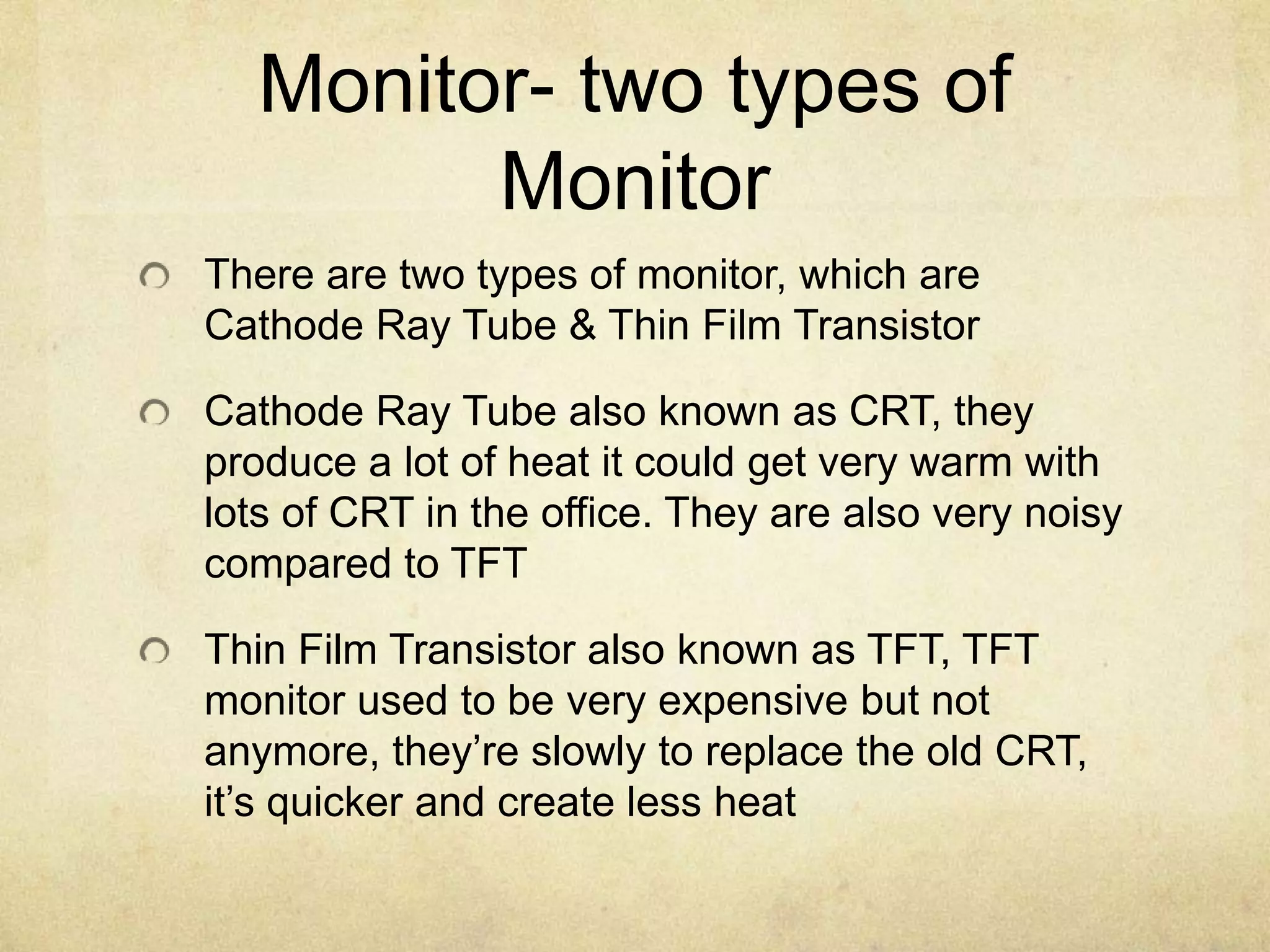 Monitor- two types of
        Monitor
There are two types of monitor, which are
Cathode Ray Tube & Thin Film Transistor

Cathode Ray Tube also known as CRT, they
produce a lot of heat it could get very warm with
lots of CRT in the office. They are also very noisy
compared to TFT

Thin Film Transistor also known as TFT, TFT
monitor used to be very expensive but not
anymore, they’re slowly to replace the old CRT,
it’s quicker and create less heat
 