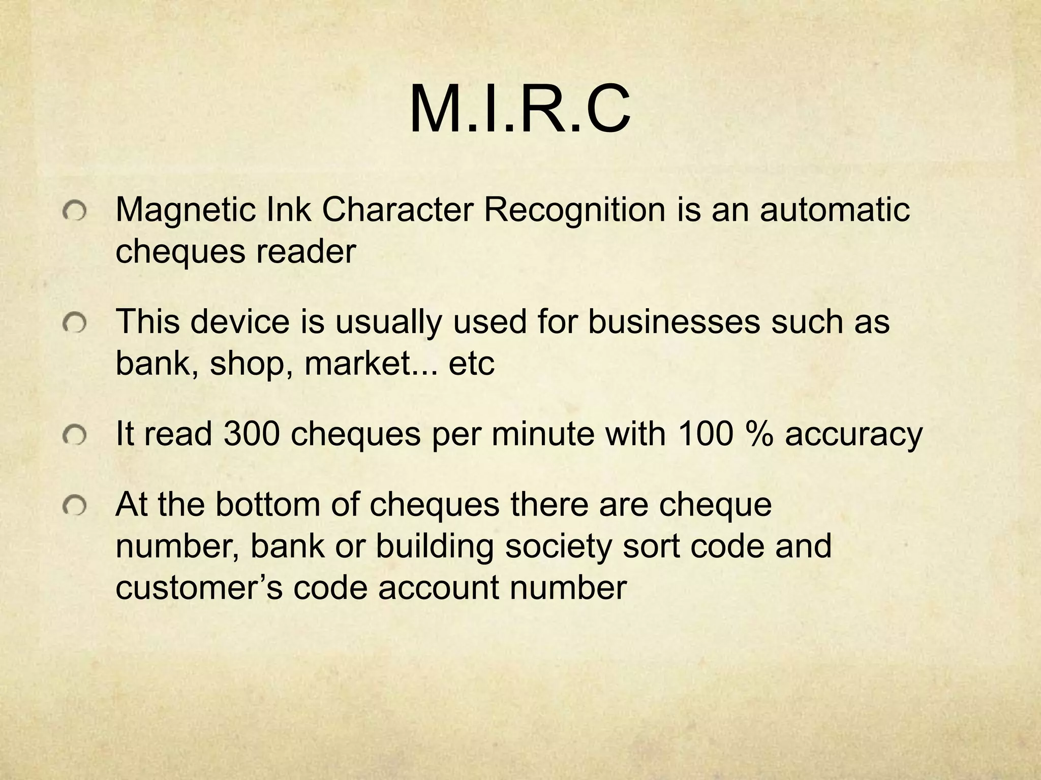 M.I.R.C
Magnetic Ink Character Recognition is an automatic
cheques reader

This device is usually used for businesses such as
bank, shop, market... etc

It read 300 cheques per minute with 100 % accuracy

At the bottom of cheques there are cheque
number, bank or building society sort code and
customer’s code account number
 