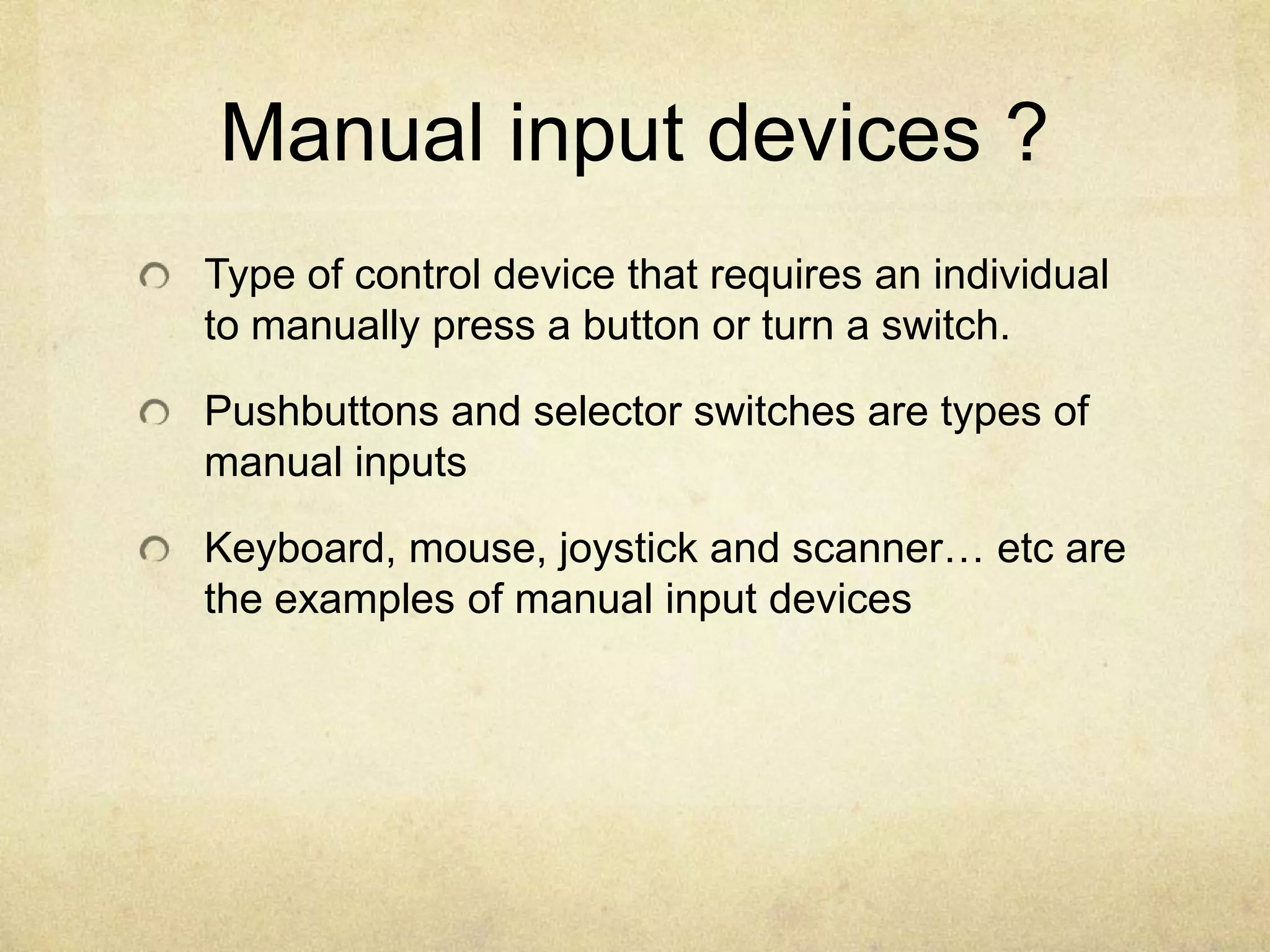 Manual input devices ?
Type of control device that requires an individual
to manually press a button or turn a switch.

Pushbuttons and selector switches are types of
manual inputs

Keyboard, mouse, joystick and scanner… etc are
the examples of manual input devices
 