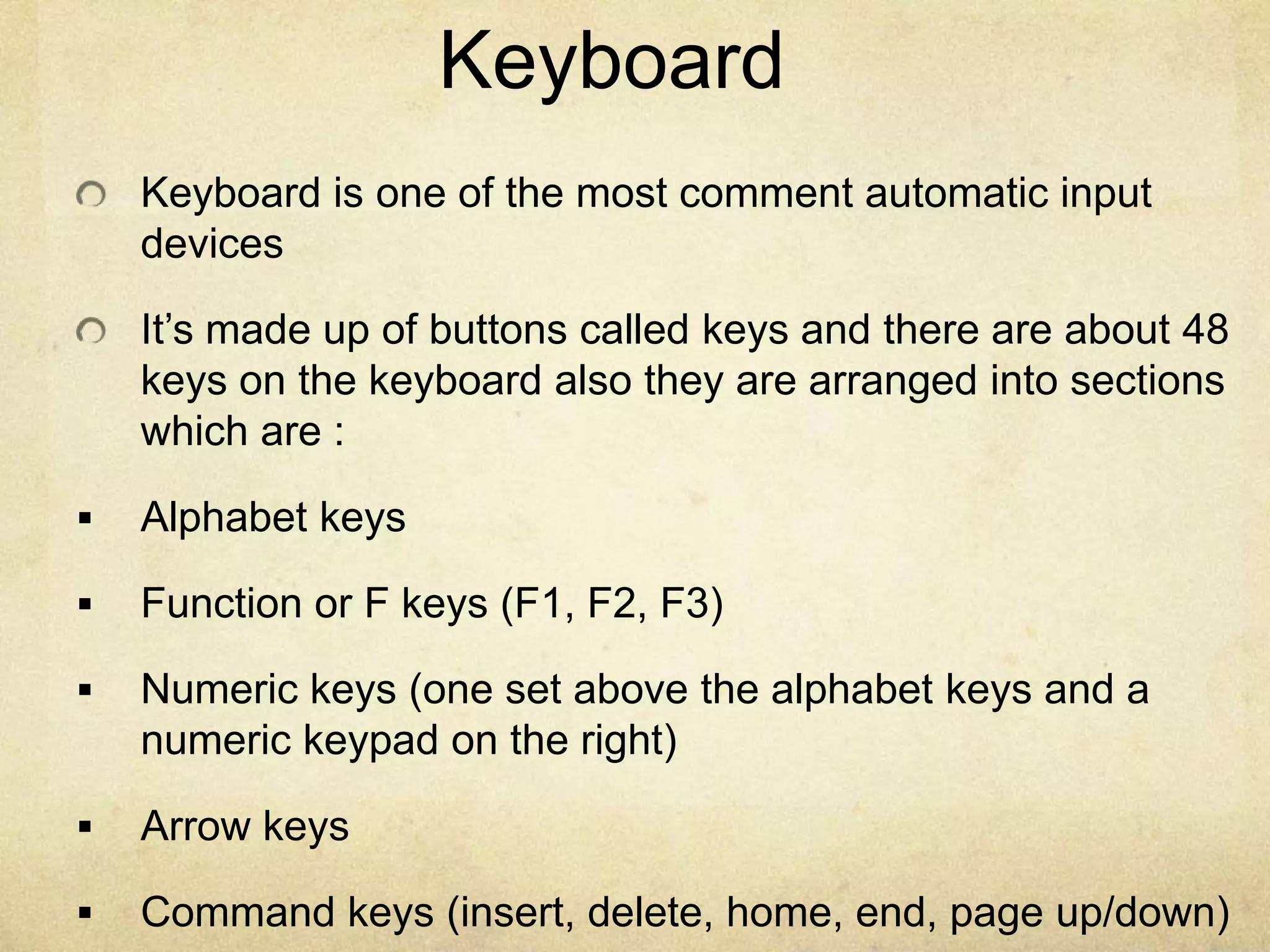 Keyboard
    Keyboard is one of the most comment automatic input
    devices

    It’s made up of buttons called keys and there are about 48
    keys on the keyboard also they are arranged into sections
    which are :

   Alphabet keys

   Function or F keys (F1, F2, F3)

   Numeric keys (one set above the alphabet keys and a
    numeric keypad on the right)

   Arrow keys

   Command keys (insert, delete, home, end, page up/down)
 