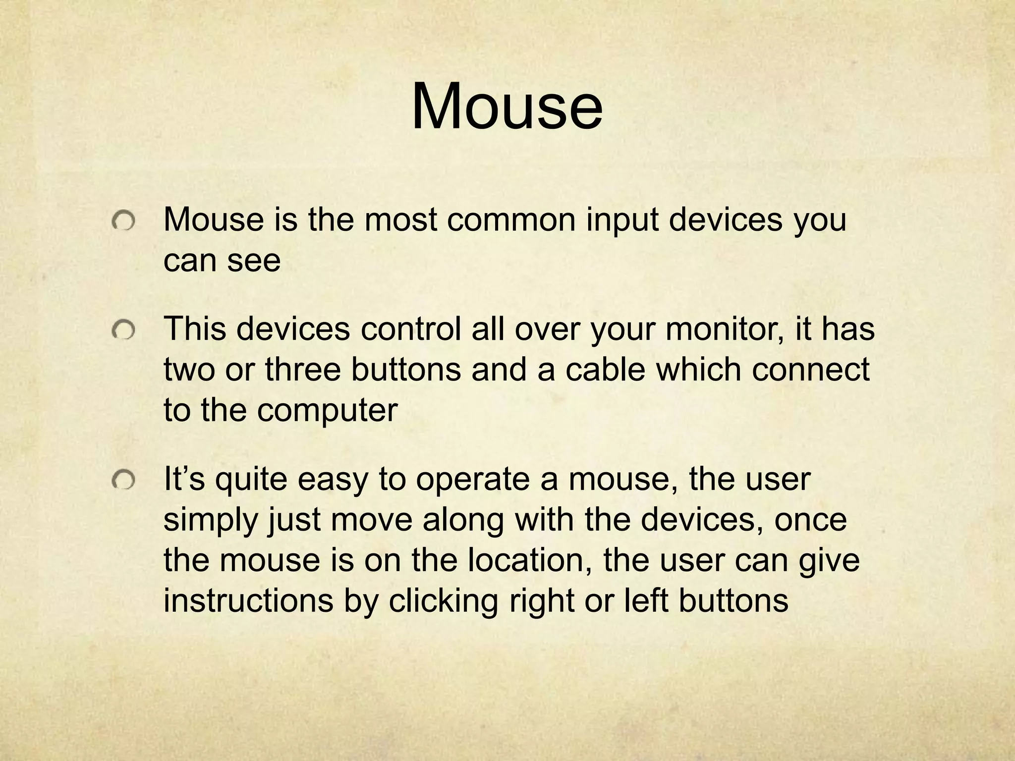 Mouse
Mouse is the most common input devices you
can see

This devices control all over your monitor, it has
two or three buttons and a cable which connect
to the computer

It’s quite easy to operate a mouse, the user
simply just move along with the devices, once
the mouse is on the location, the user can give
instructions by clicking right or left buttons
 