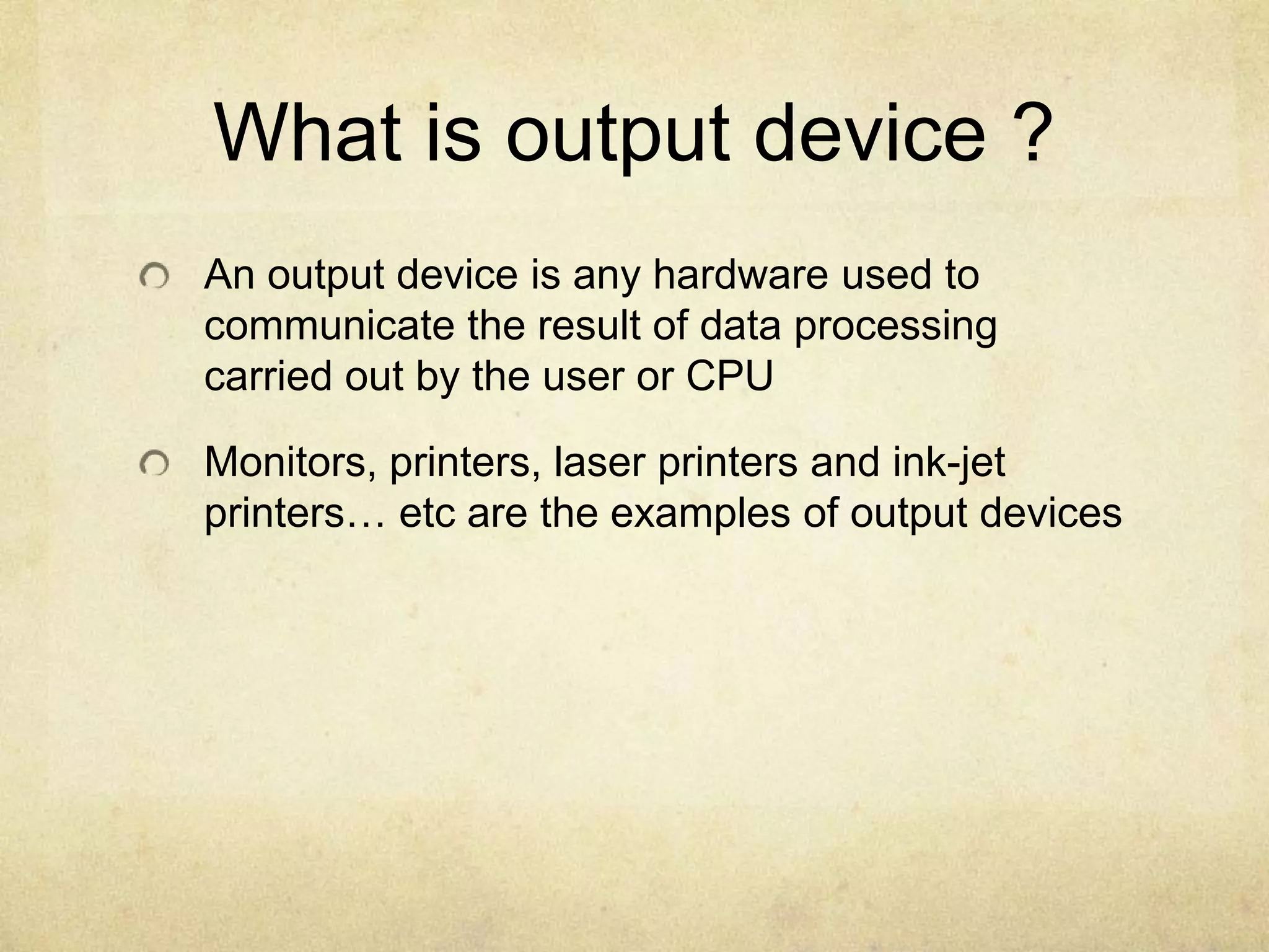 What is output device ?
An output device is any hardware used to
communicate the result of data processing
carried out by the user or CPU

Monitors, printers, laser printers and ink-jet
printers… etc are the examples of output devices
 