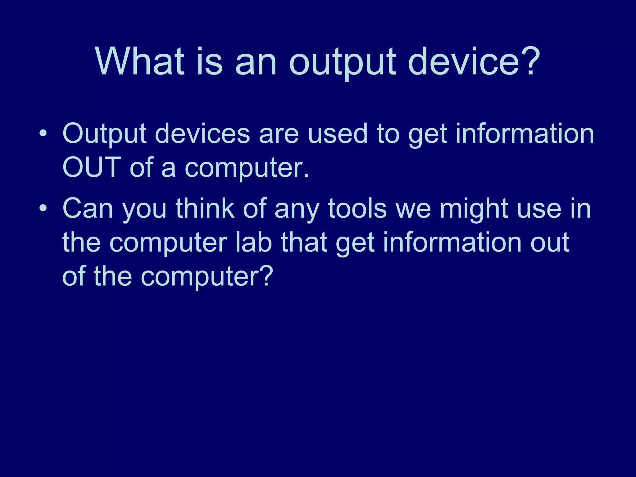 What is an output device?
• Output devices are used to get information
OUT of a computer.
• Can you think of any tools we might use in
the computer lab that get information out
of the computer?
