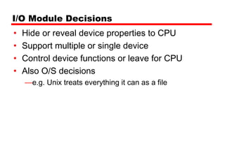 I/O Module Decisions
•   Hide or reveal device properties to CPU
•   Support multiple or single device
•   Control device functions or leave for CPU
•   Also O/S decisions
    —e.g. Unix treats everything it can as a file
 