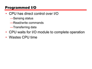 Programmed I/O
• CPU has direct control over I/O
  —Sensing status
  —Read/write commands
  —Transferring data
• CPU waits for I/O module to complete operation
• Wastes CPU time
 