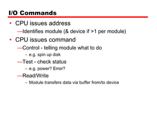 I/O Commands
• CPU issues address
  —Identifies module (& device if >1 per module)
• CPU issues command
  —Control - telling module what to do
     – e.g. spin up disk
  —Test - check status
     – e.g. power? Error?
  —Read/Write
     – Module transfers data via buffer from/to device
 